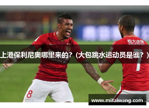 上港保利尼奥哪里来的？(大包跳水运动员是谁？)